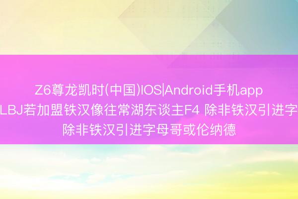 Z6尊龙凯时(中国)IOS|Android手机app下载 詹宁斯: LBJ若加盟铁汉像往常湖东谈主F4 除非铁汉引进字母哥或伦纳德