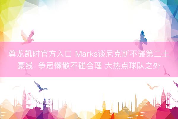 尊龙凯时官方入口 Marks谈尼克斯不碰第二土豪线: 争冠懒散不碰合理 大热点球队之外