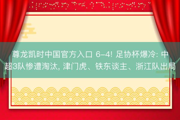 尊龙凯时中国官方入口 6-4! 足协杯爆冷: 中超3队惨遭淘汰， 津门虎、铁东谈主、浙江队出局