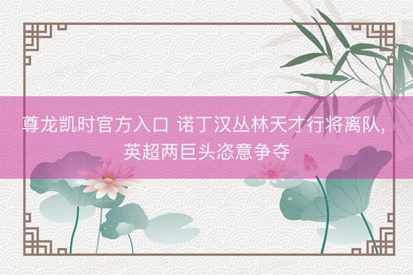 尊龙凯时官方入口 诺丁汉丛林天才行将离队， 英超两巨头恣意争夺