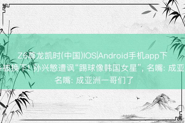 Z6尊龙凯时(中国)IOS|Android手机app下载 2场0球+被换下! 孙兴慜遭讽“踢球像韩国女星”， 名嘴: 成亚洲一哥们了