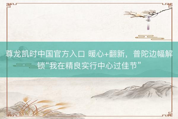 尊龙凯时中国官方入口 暖心+翻新，普陀边幅解锁“我在精良实行中心过佳节”