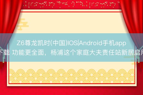 Z6尊龙凯时(中国)IOS|Android手机app下载 功能更全面，杨浦这个家庭大夫责任站新居启用