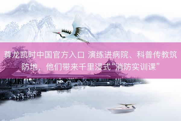 尊龙凯时中国官方入口 演练进病院、科普传教筑防地，他们带来千里浸式“消防实训课”