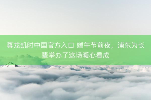 尊龙凯时中国官方入口 端午节前夜，浦东为长辈举办了这场暖心看成