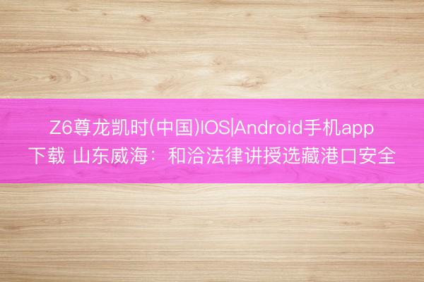 Z6尊龙凯时(中国)IOS|Android手机app下载 山东威海：和洽法律讲授选藏港口安全