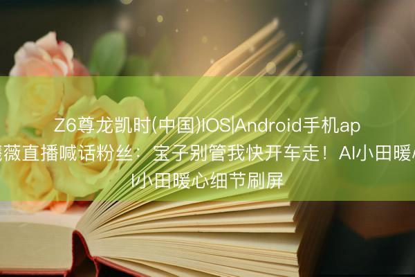 Z6尊龙凯时(中国)IOS|Android手机app下载 田曦薇直播喊话粉丝:宝子别管我快开车走!AI小田暖心细节刷屏