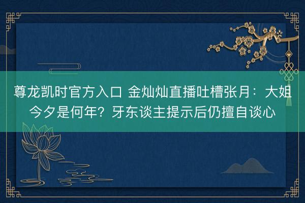 尊龙凯时官方入口 金灿灿直播吐槽张月：大姐今夕是何年？牙东谈主提示后仍擅自谈心
