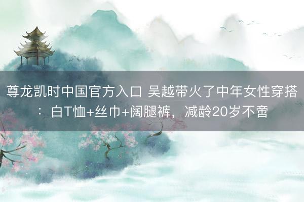 尊龙凯时中国官方入口 吴越带火了中年女性穿搭:白T恤+丝巾+阔腿裤,减龄20岁不啻